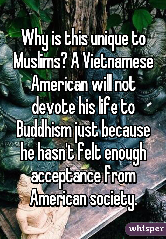 Why is this unique to Muslims? A Vietnamese American will not devote his life to Buddhism just because he hasn't felt enough acceptance from American society.