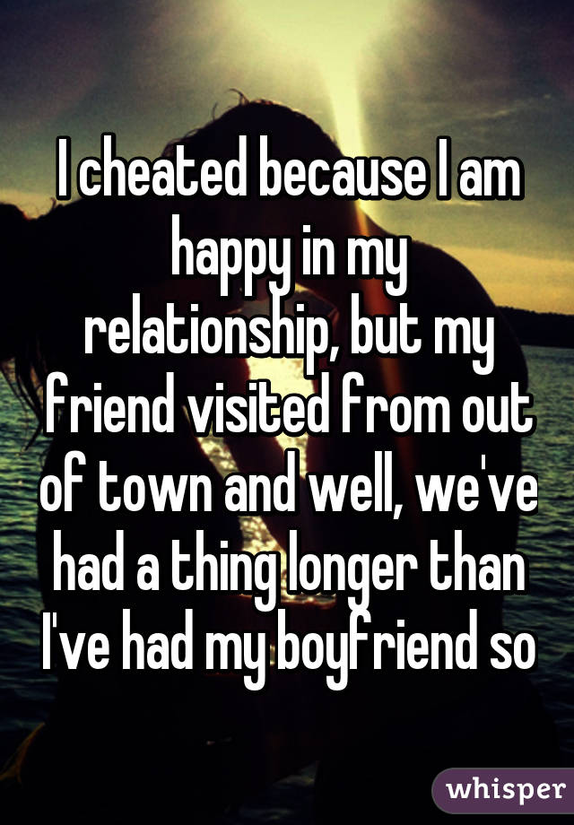 I cheated because I am happy in my relationship, but my friend visited from out of town and well, we've had a thing longer than I've had my boyfriend so