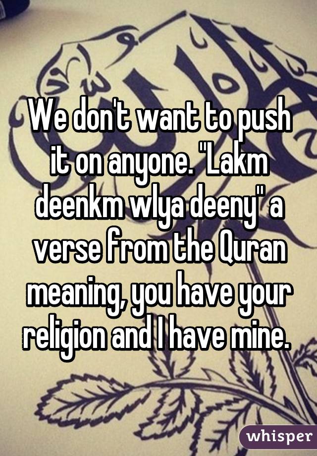 We don't want to push it on anyone. "Lakm deenkm wlya deeny" a verse from the Quran meaning, you have your religion and I have mine. 