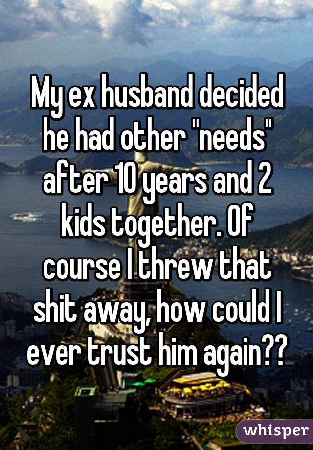 My ex husband decided he had other "needs" after 10 years and 2 kids together. Of course I threw that shit away, how could I ever trust him again??