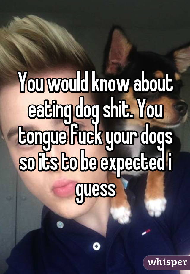 You would know about eating dog shit. You tongue fuck your dogs so its to be expected i guess