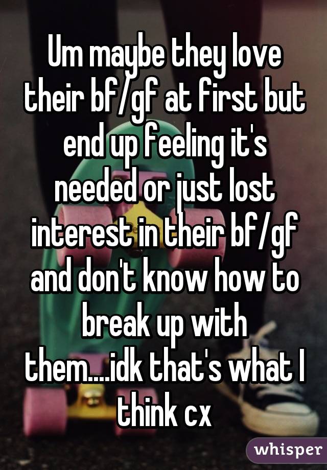 Um maybe they love their bf/gf at first but end up feeling it's needed or just lost interest in their bf/gf and don't know how to break up with them....idk that's what I think cx