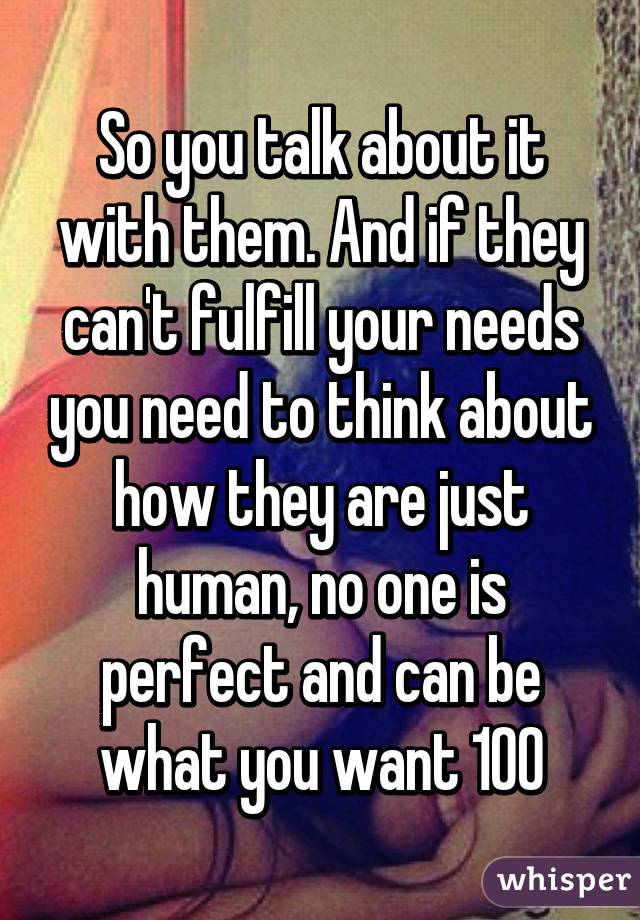 So you talk about it with them. And if they can't fulfill your needs you need to think about how they are just human, no one is perfect and can be what you want 100%. That's not realistic.