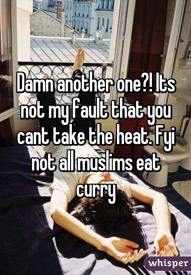 Damn another one?! Its not my fault that you cant take the heat. Fyi not all muslims eat curry