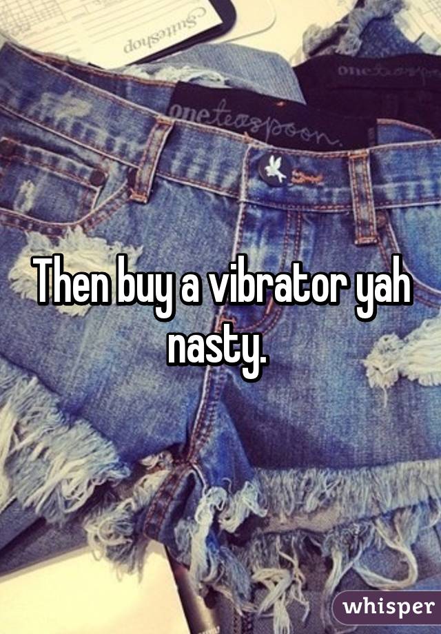 Then buy a vibrator yah nasty. 