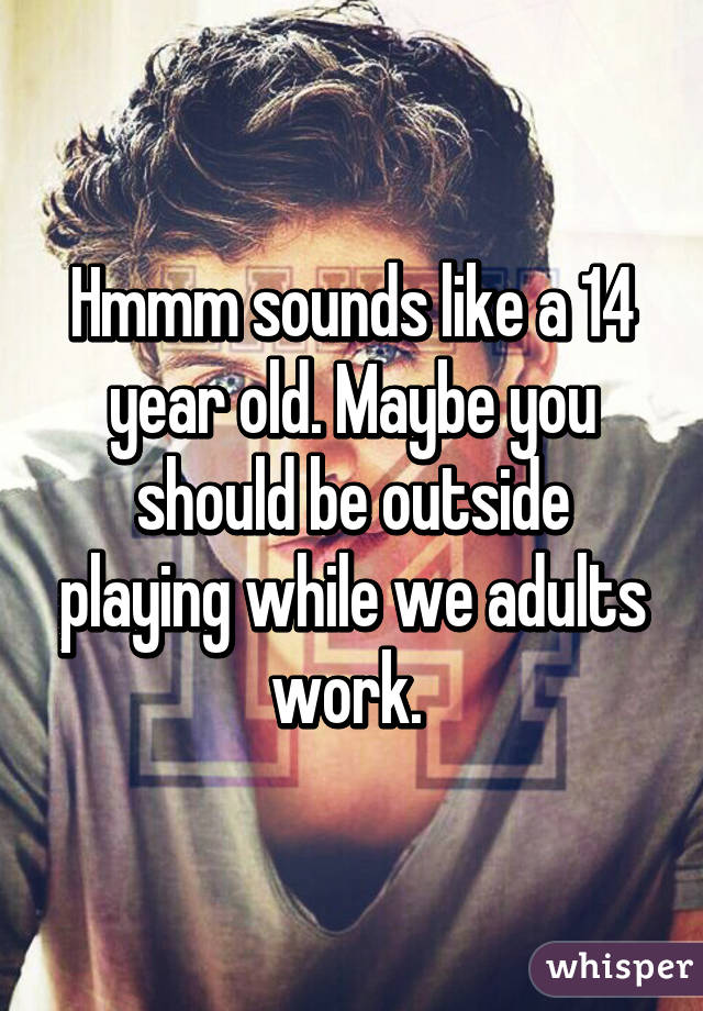 Hmmm sounds like a 14 year old. Maybe you should be outside playing while we adults work. 