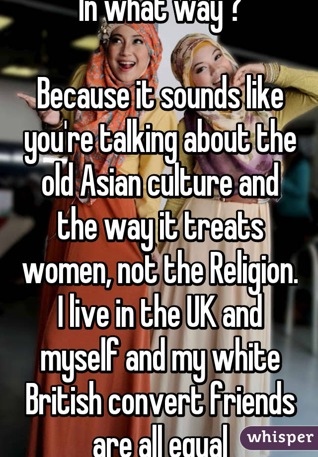 In what way ?

Because it sounds like you're talking about the old Asian culture and the way it treats women, not the Religion. I live in the UK and myself and my white British convert friends are all equal