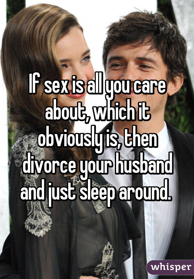 If sex is all you care about, which it obviously is, then divorce your husband and just sleep around. 