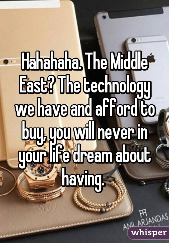 Hahahaha. The Middle East? The technology we have and afford to buy, you will never in your life dream about having. 