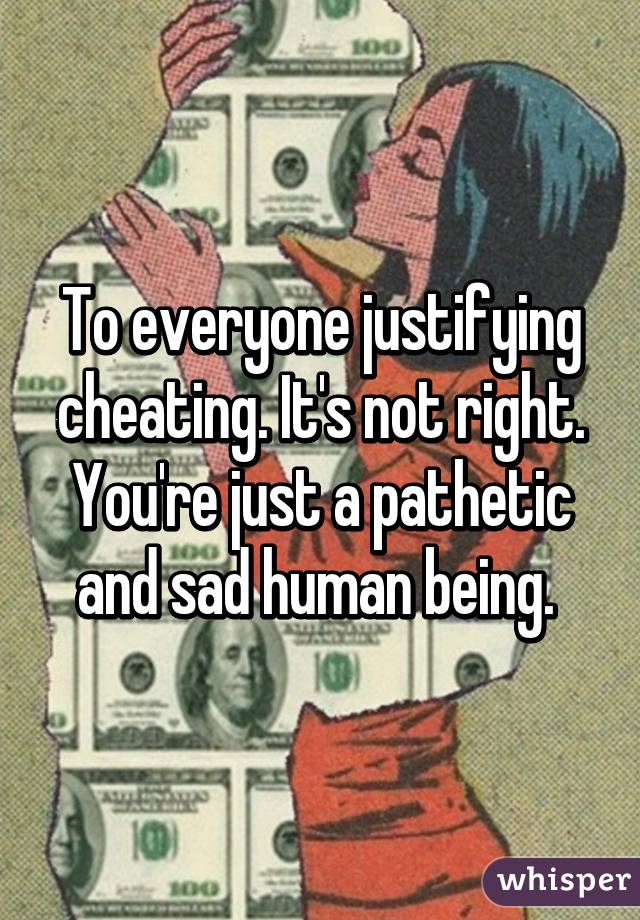 To everyone justifying cheating. It's not right. You're just a pathetic and sad human being. 