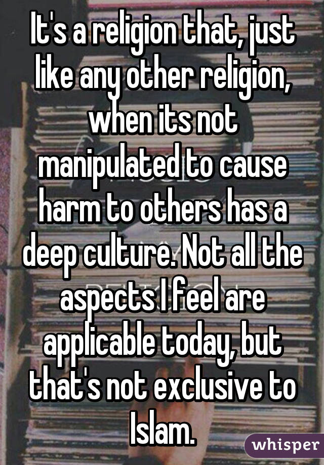 It's a religion that, just like any other religion, when its not manipulated to cause harm to others has a deep culture. Not all the aspects I feel are applicable today, but that's not exclusive to Islam.