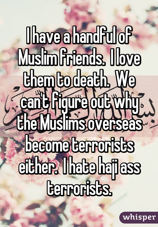 I have a handful of Muslim friends.  I love them to death.  We can't figure out why the Muslims overseas become terrorists either.  I hate haji ass terrorists.