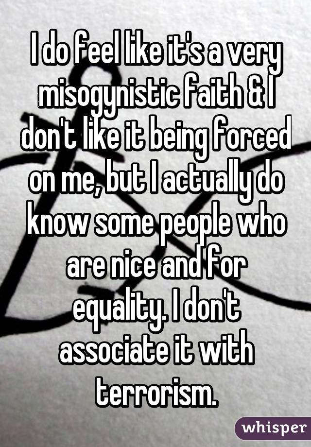 I do feel like it's a very misogynistic faith & I don't like it being forced on me, but I actually do know some people who are nice and for equality. I don't associate it with terrorism.