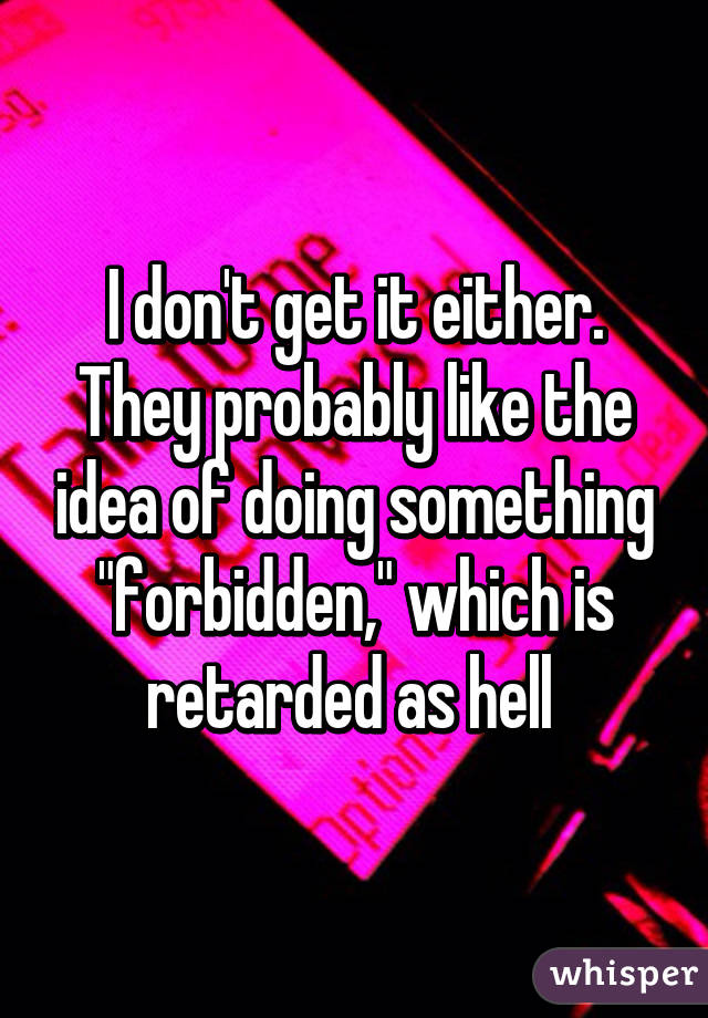 I don't get it either. They probably like the idea of doing something "forbidden," which is retarded as hell 