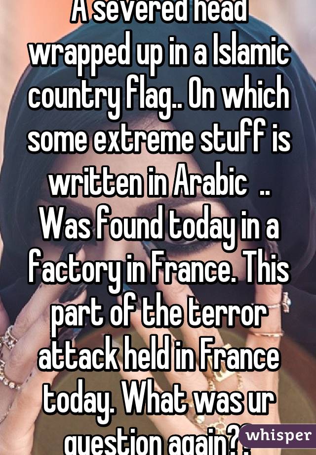 A severed head wrapped up in a Islamic country flag.. On which some extreme stuff is written in Arabic  .. Was found today in a factory in France. This part of the terror attack held in France today. What was ur question again??