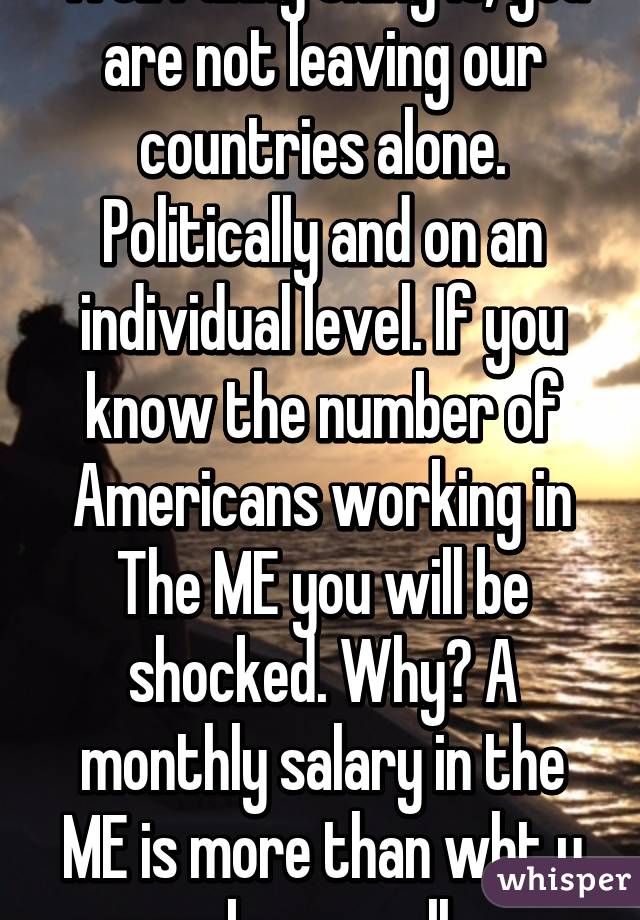 Well funny thing is, you are not leaving our countries alone. Politically and on an individual level. If you know the number of Americans working in The ME you will be shocked. Why? A monthly salary in the ME is more than wht u make annually 