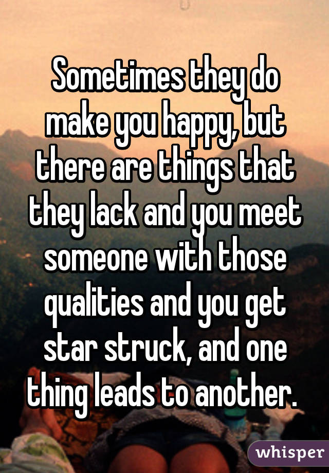 Sometimes they do make you happy, but there are things that they lack and you meet someone with those qualities and you get star struck, and one thing leads to another. 