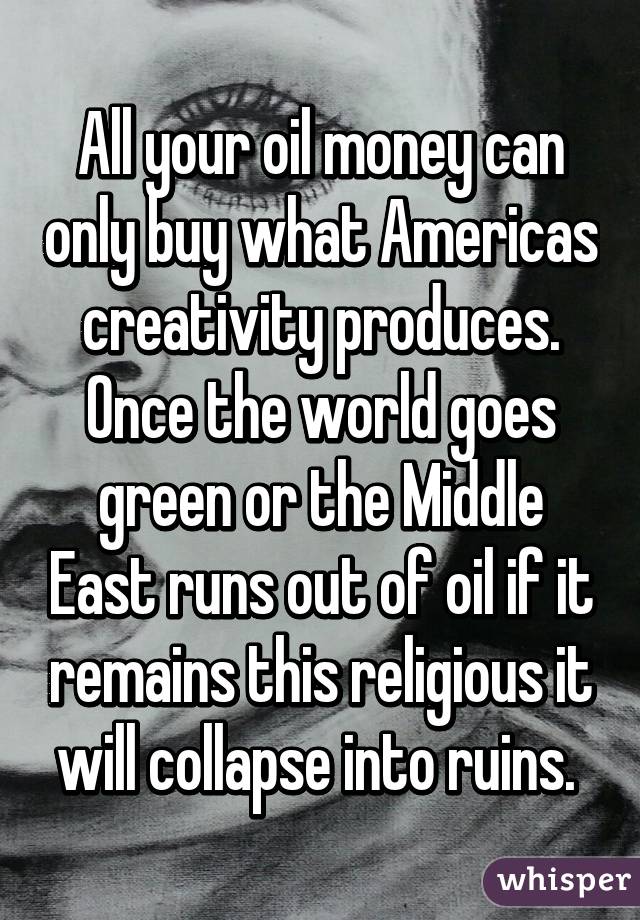 All your oil money can only buy what Americas creativity produces. Once the world goes green or the Middle East runs out of oil if it remains this religious it will collapse into ruins. 