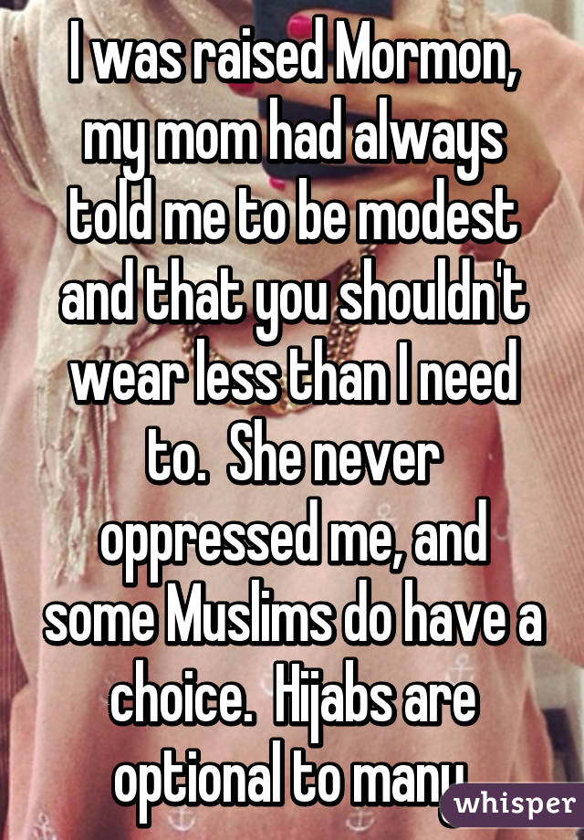 I was raised Mormon, my mom had always told me to be modest and that you shouldn't wear less than I need to.  She never oppressed me, and some Muslims do have a choice.  Hijabs are optional to many.