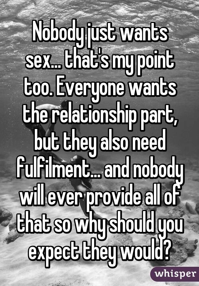 Nobody just wants sex... that's my point too. Everyone wants the relationship part, but they also need fulfilment... and nobody will ever provide all of that so why should you expect they would?