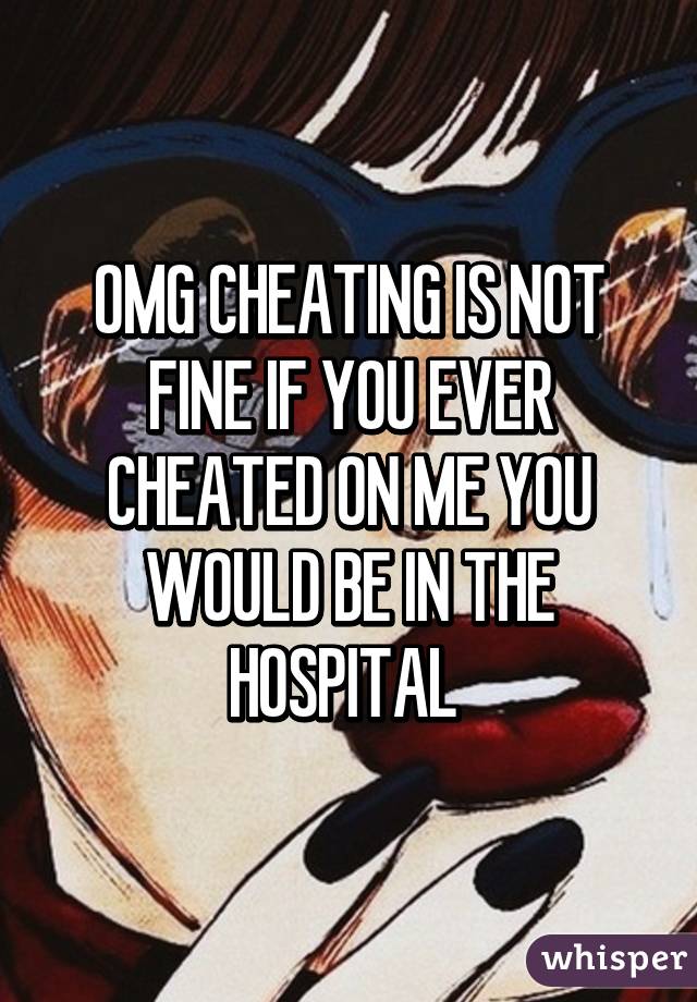 OMG CHEATING IS NOT FINE IF YOU EVER CHEATED ON ME YOU WOULD BE IN THE HOSPITAL 