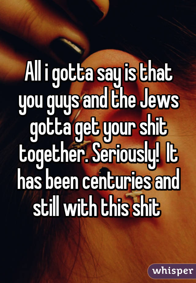 All i gotta say is that you guys and the Jews gotta get your shit together. Seriously!  It has been centuries and still with this shit 