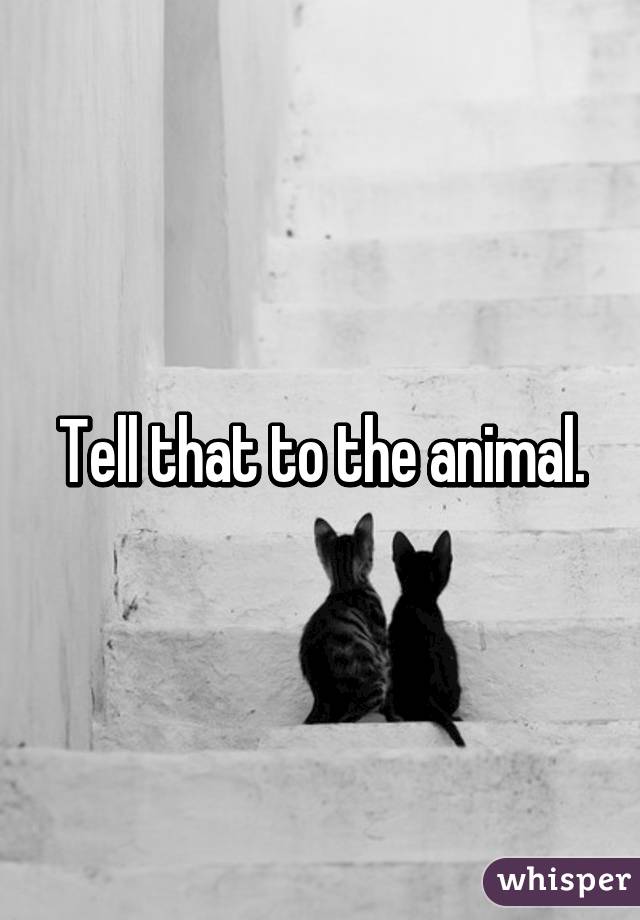 Tell that to the animal.