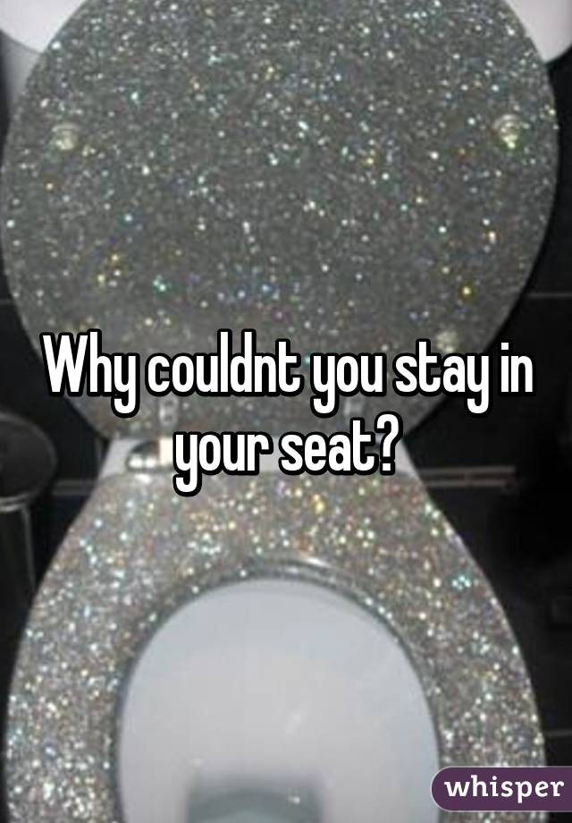 Why couldnt you stay in your seat?