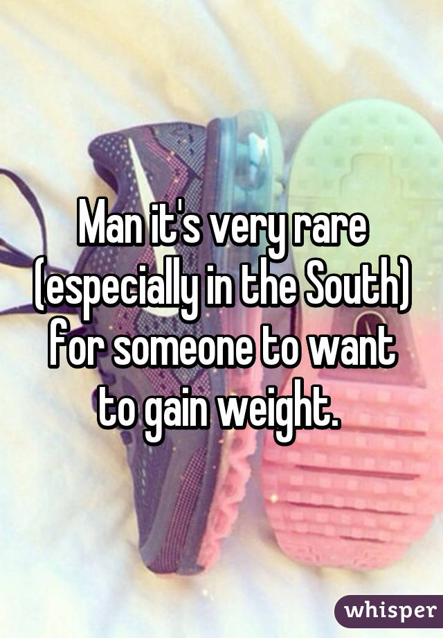 Man it's very rare (especially in the South) for someone to want to gain weight. 