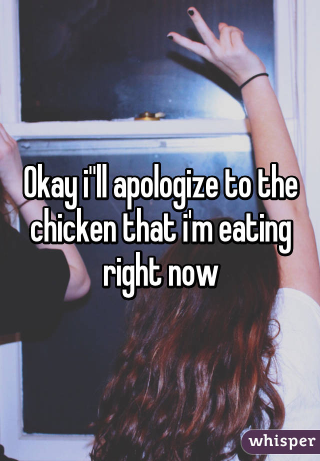 Okay i"ll apologize to the chicken that i'm eating right now