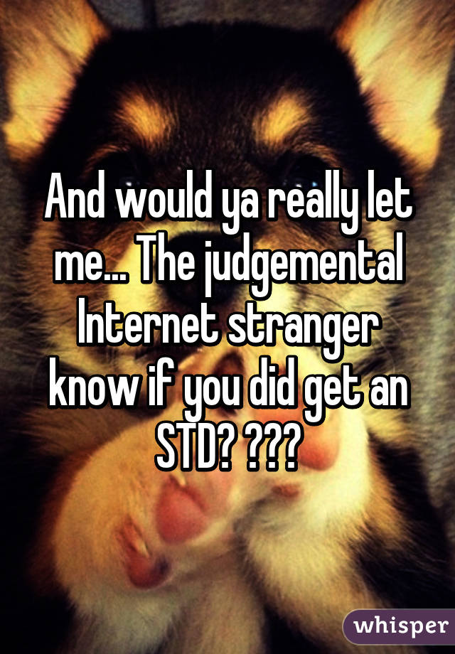 And would ya really let me... The judgemental Internet stranger know if you did get an STD? 😑😑😑