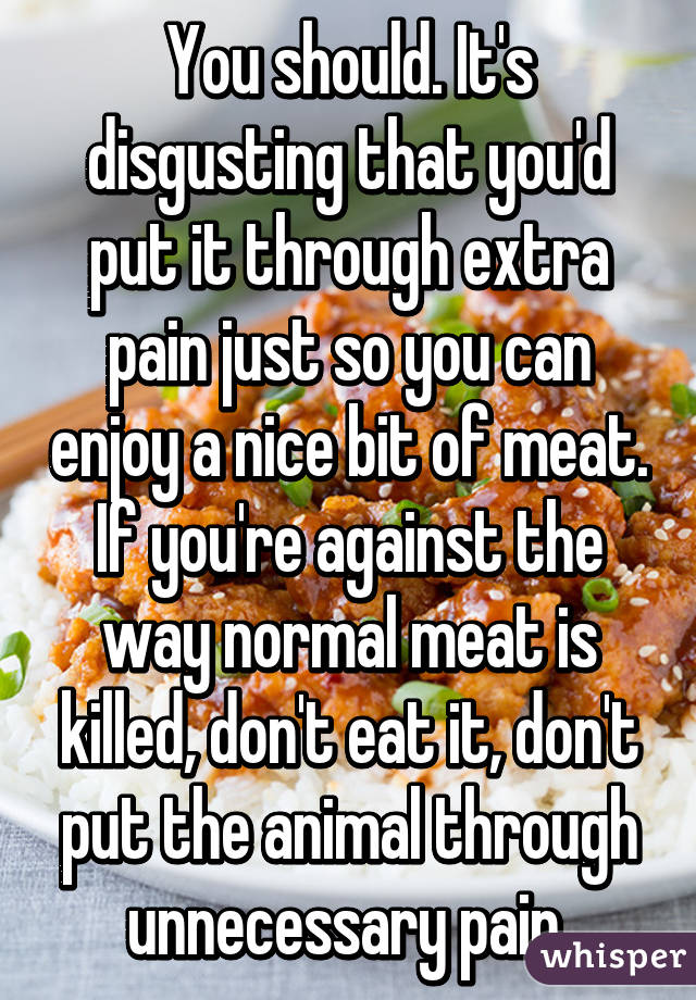 You should. It's disgusting that you'd put it through extra pain just so you can enjoy a nice bit of meat.
If you're against the way normal meat is killed, don't eat it, don't put the animal through unnecessary pain.