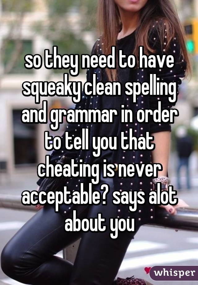 so they need to have squeaky clean spelling and grammar in order to tell you that cheating is never acceptable? says alot about you