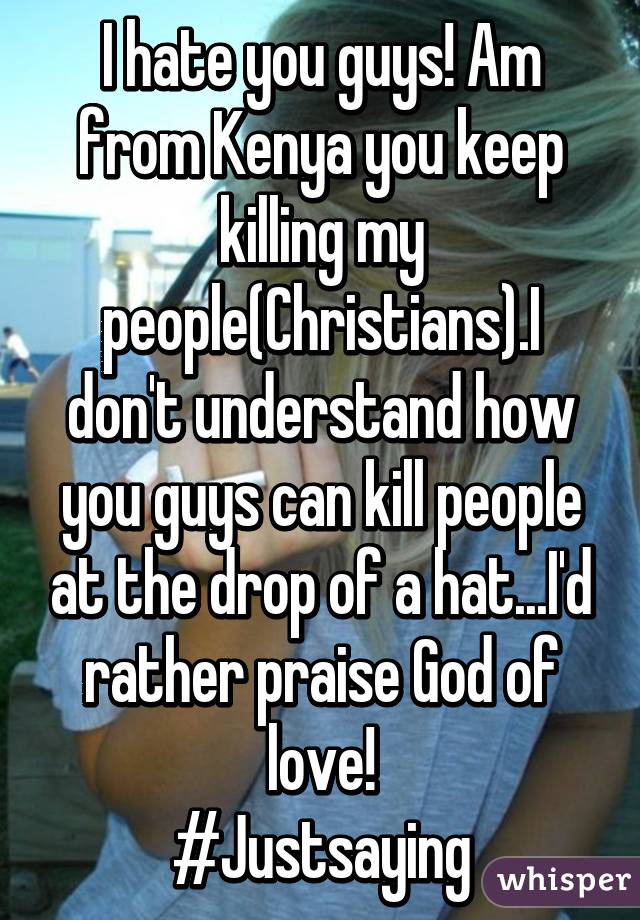 I hate you guys! Am from Kenya you keep killing my people(Christians).I don't understand how you guys can kill people at the drop of a hat...I'd rather praise God of love!
#Justsaying