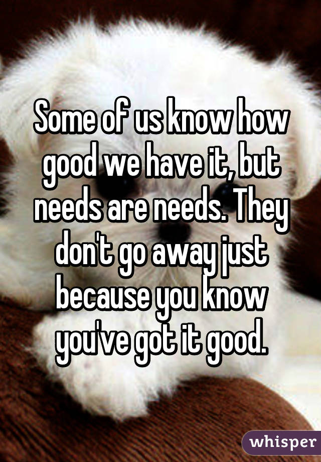 Some of us know how good we have it, but needs are needs. They don't go away just because you know you've got it good.