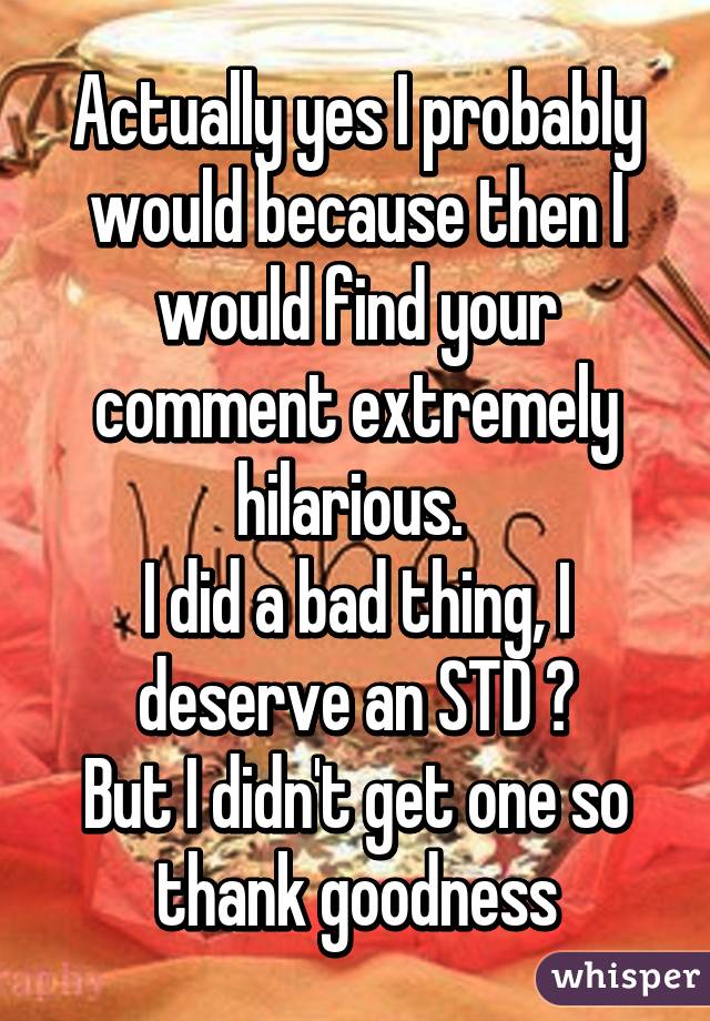 Actually yes I probably would because then I would find your comment extremely hilarious. 
I did a bad thing, I deserve an STD 😂
But I didn't get one so thank goodness