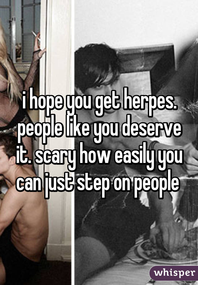 i hope you get herpes. people like you deserve it. scary how easily you can just step on people 