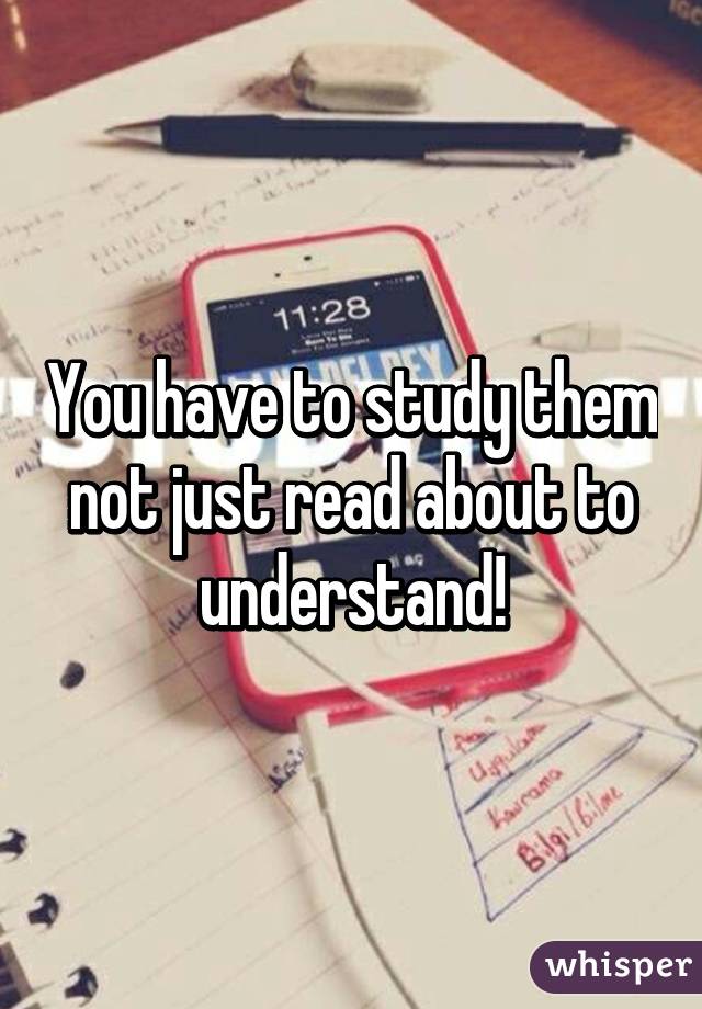 You have to study them not just read about to understand!