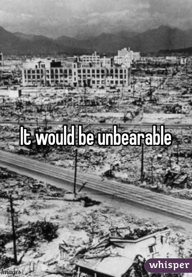 It would be unbearable 