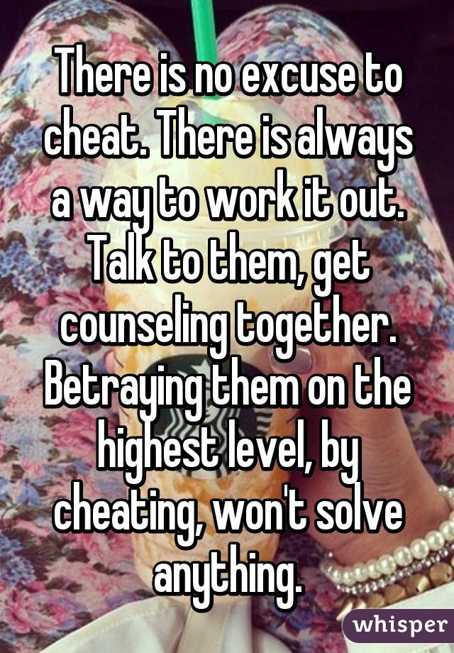 There is no excuse to cheat. There is always a way to work it out. Talk to them, get counseling together. Betraying them on the highest level, by cheating, won't solve anything.