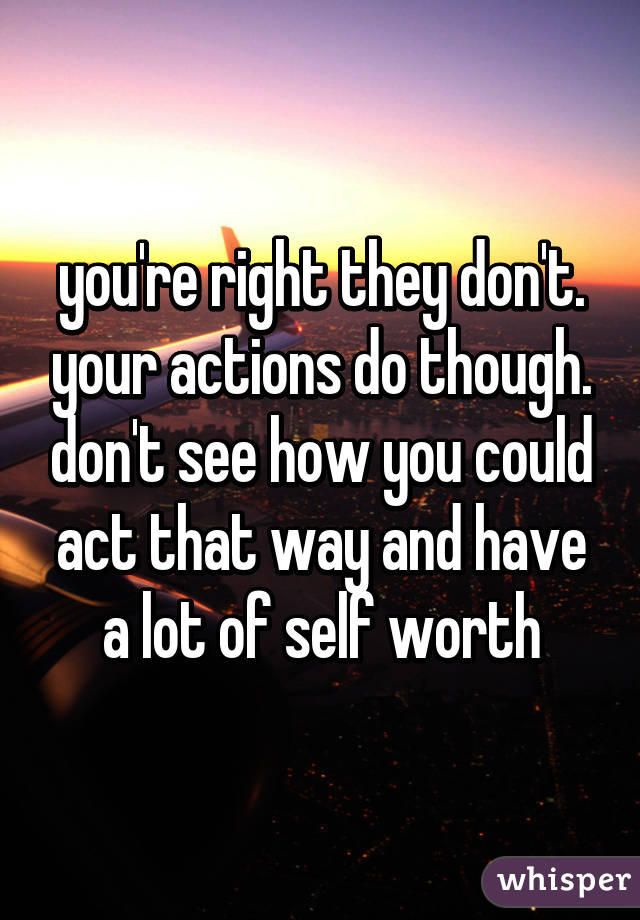 you're right they don't. your actions do though. don't see how you could act that way and have a lot of self worth