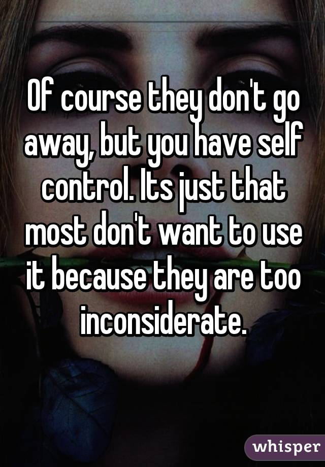 Of course they don't go away, but you have self control. Its just that most don't want to use it because they are too inconsiderate.
