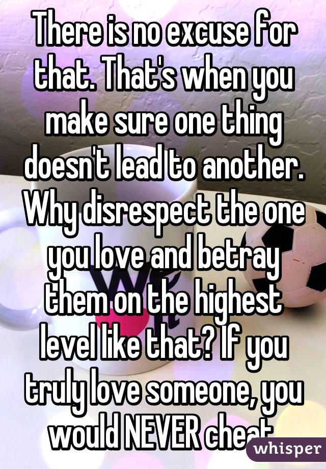 There is no excuse for that. That's when you make sure one thing doesn't lead to another. Why disrespect the one you love and betray them on the highest level like that? If you truly love someone, you would NEVER cheat.