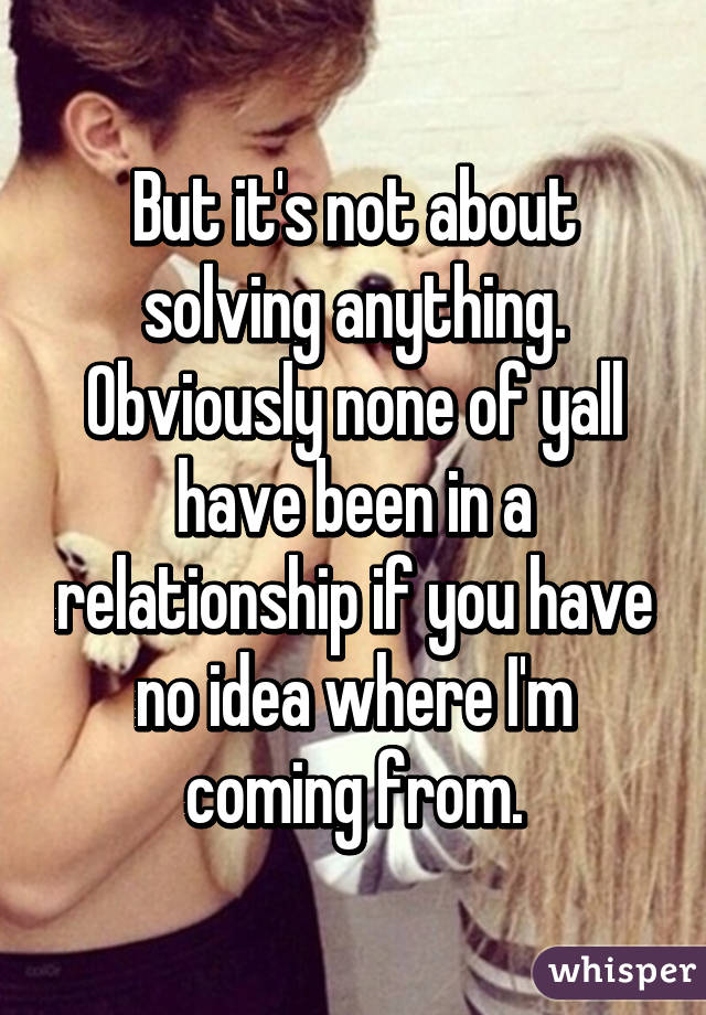 But it's not about solving anything. Obviously none of yall have been in a relationship if you have no idea where I'm coming from.