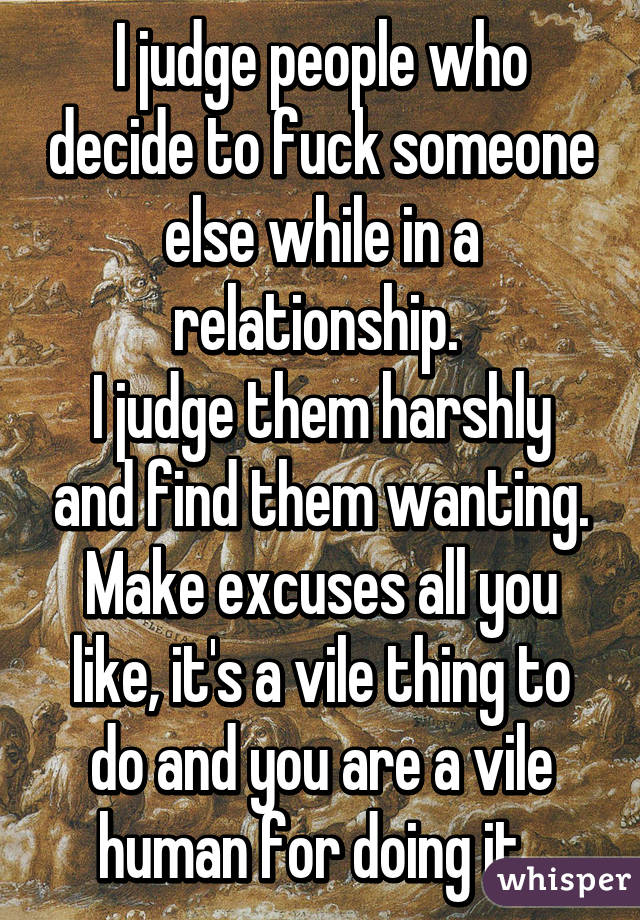 I judge people who decide to fuck someone else while in a relationship. 
I judge them harshly and find them wanting. Make excuses all you like, it's a vile thing to do and you are a vile human for doing it. 