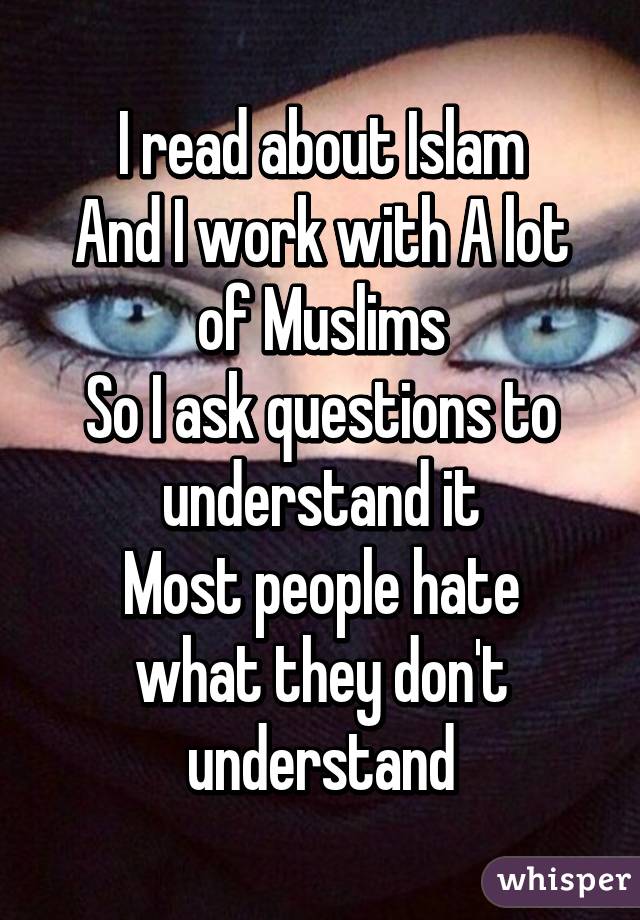 I read about Islam
And I work with A lot of Muslims
So I ask questions to understand it
Most people hate what they don't understand