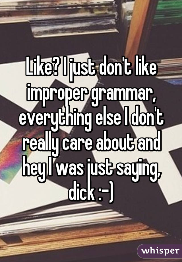 Like? I just don't like improper grammar, everything else I don't really care about and hey I was just saying, dick :-)