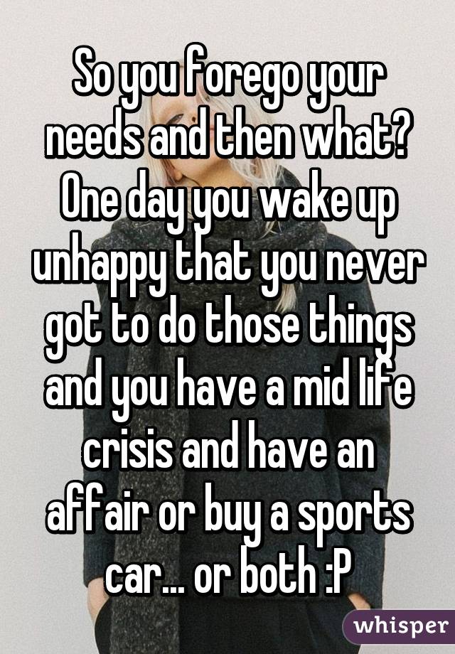 So you forego your needs and then what? One day you wake up unhappy that you never got to do those things and you have a mid life crisis and have an affair or buy a sports car... or both :P