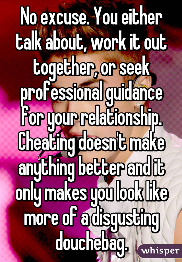 No excuse. You either talk about, work it out together, or seek professional guidance for your relationship. Cheating doesn't make anything better and it only makes you look like more of a disgusting douchebag.