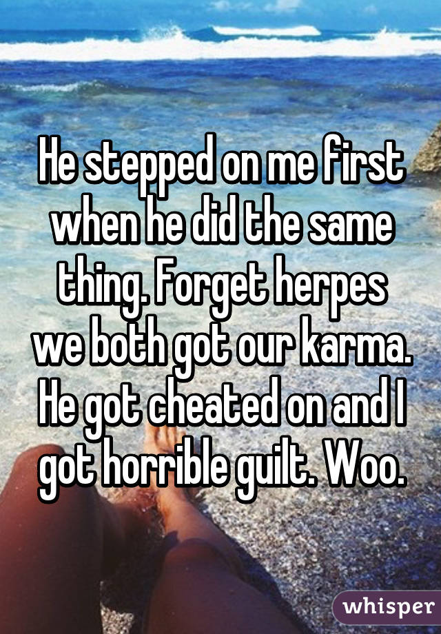 He stepped on me first when he did the same thing. Forget herpes we both got our karma. He got cheated on and I got horrible guilt. Woo.